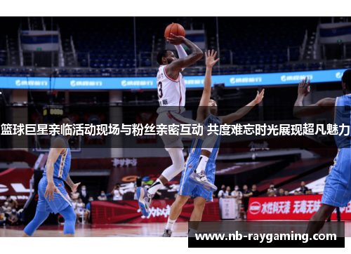 篮球巨星亲临活动现场与粉丝亲密互动 共度难忘时光展现超凡魅力