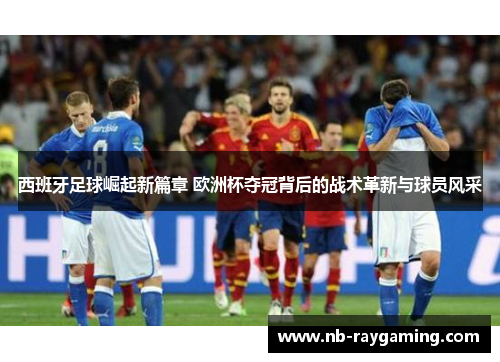 西班牙足球崛起新篇章 欧洲杯夺冠背后的战术革新与球员风采