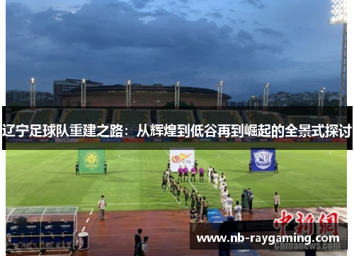 辽宁足球队重建之路：从辉煌到低谷再到崛起的全景式探讨