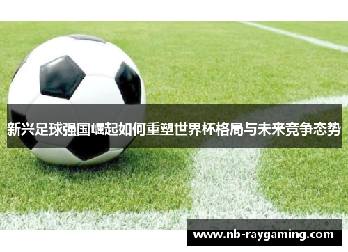 新兴足球强国崛起如何重塑世界杯格局与未来竞争态势