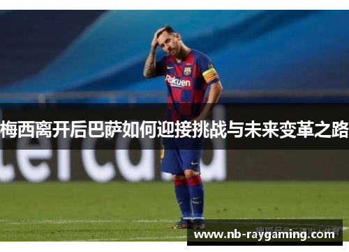 梅西离开后巴萨如何迎接挑战与未来变革之路