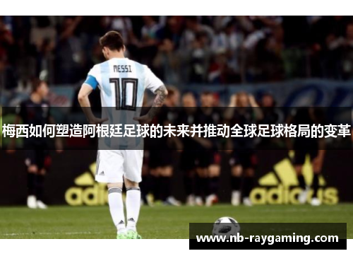 梅西如何塑造阿根廷足球的未来并推动全球足球格局的变革
