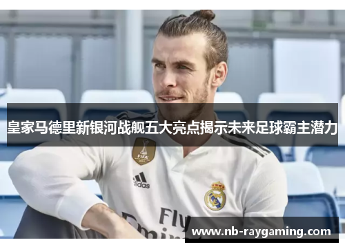 皇家马德里新银河战舰五大亮点揭示未来足球霸主潜力