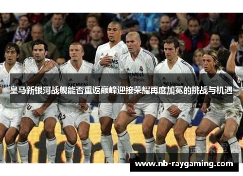 皇马新银河战舰能否重返巅峰迎接荣耀再度加冕的挑战与机遇