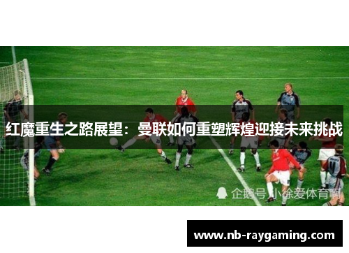 红魔重生之路展望：曼联如何重塑辉煌迎接未来挑战