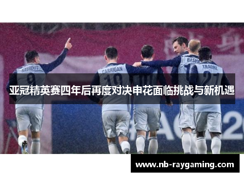 亚冠精英赛四年后再度对决申花面临挑战与新机遇
