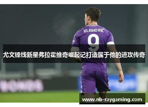 尤文锋线新星弗拉霍维奇崛起记打造属于他的进攻传奇