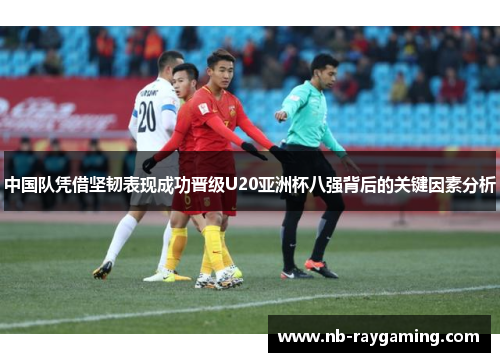 中国队凭借坚韧表现成功晋级U20亚洲杯八强背后的关键因素分析