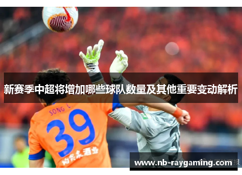 新赛季中超将增加哪些球队数量及其他重要变动解析