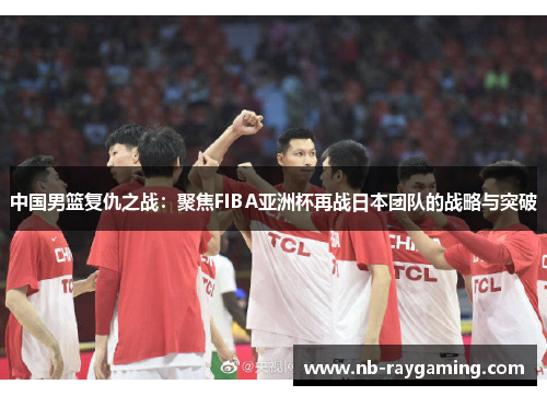 中国男篮复仇之战：聚焦FIBA亚洲杯再战日本团队的战略与突破