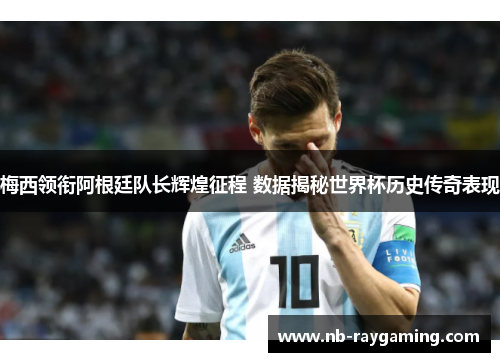 梅西领衔阿根廷队长辉煌征程 数据揭秘世界杯历史传奇表现