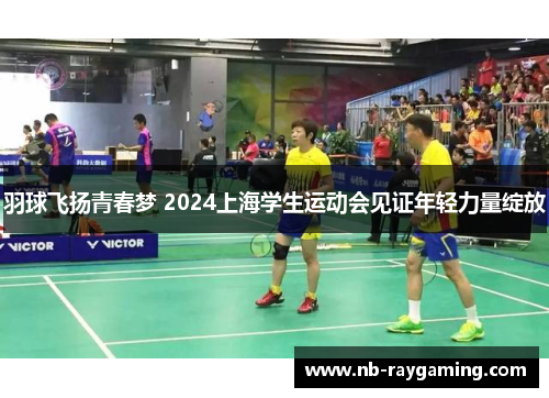 羽球飞扬青春梦 2024上海学生运动会见证年轻力量绽放
