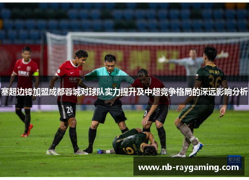 塞超边锋加盟成都蓉城对球队实力提升及中超竞争格局的深远影响分析
