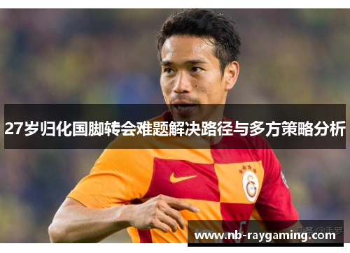 27岁归化国脚转会难题解决路径与多方策略分析