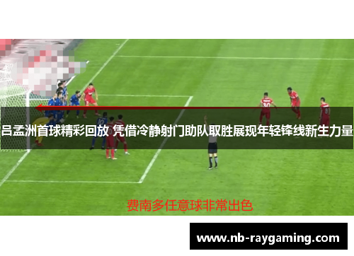 吕孟洲首球精彩回放 凭借冷静射门助队取胜展现年轻锋线新生力量