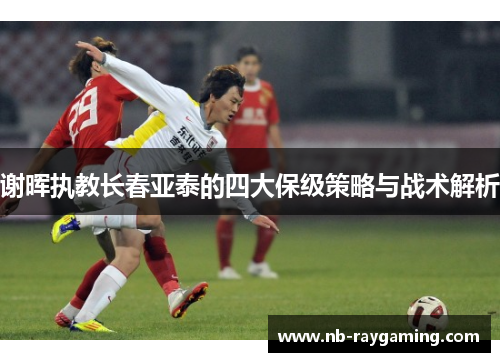 谢晖执教长春亚泰的四大保级策略与战术解析