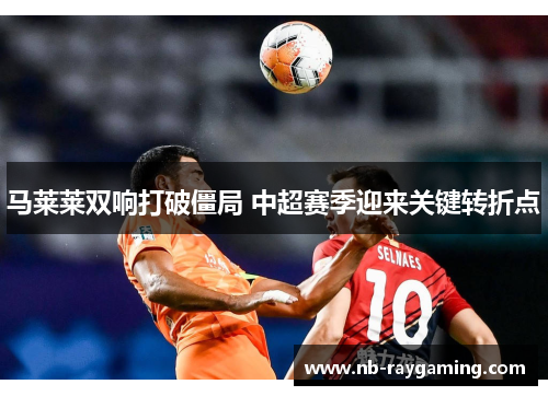 马莱莱双响打破僵局 中超赛季迎来关键转折点