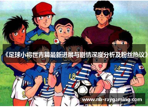 《足球小将世青篇最新进展与剧情深度分析及粉丝热议》