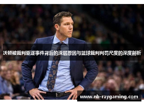 沃顿被裁判驱逐事件背后的深层原因与篮球裁判判罚尺度的深度剖析